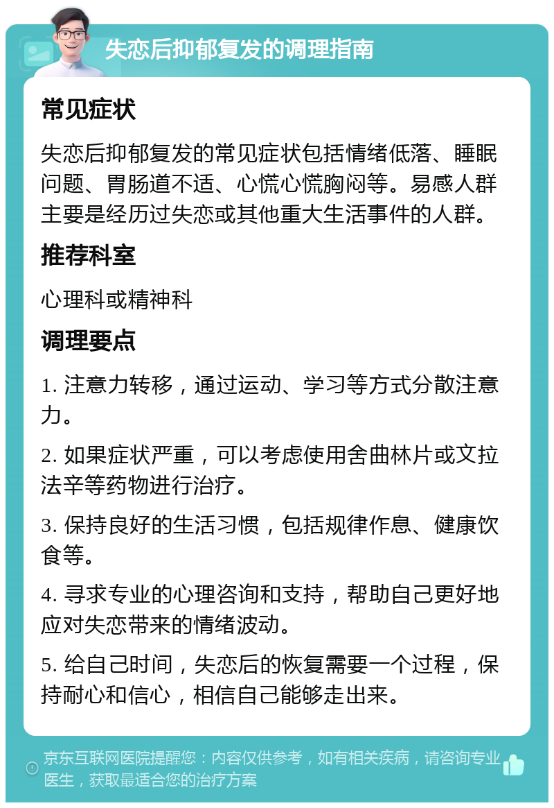 失恋后抑郁复发的调理指南 常见症状 失恋后抑郁复发的常见症状包括情绪低落、睡眠问题、胃肠道不适、心慌心慌胸闷等。易感人群主要是经历过失恋或其他重大生活事件的人群。 推荐科室 心理科或精神科 调理要点 1. 注意力转移，通过运动、学习等方式分散注意力。 2. 如果症状严重，可以考虑使用舍曲林片或文拉法辛等药物进行治疗。 3. 保持良好的生活习惯，包括规律作息、健康饮食等。 4. 寻求专业的心理咨询和支持，帮助自己更好地应对失恋带来的情绪波动。 5. 给自己时间，失恋后的恢复需要一个过程，保持耐心和信心，相信自己能够走出来。