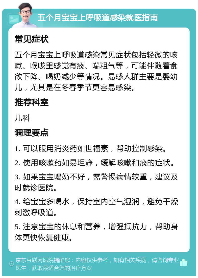 五个月宝宝上呼吸道感染就医指南 常见症状 五个月宝宝上呼吸道感染常见症状包括轻微的咳嗽、喉咙里感觉有痰、喘粗气等，可能伴随着食欲下降、喝奶减少等情况。易感人群主要是婴幼儿，尤其是在冬春季节更容易感染。 推荐科室 儿科 调理要点 1. 可以服用消炎药如世福素，帮助控制感染。 2. 使用咳嗽药如易坦静，缓解咳嗽和痰的症状。 3. 如果宝宝喝奶不好，需警惕病情较重，建议及时就诊医院。 4. 给宝宝多喝水，保持室内空气湿润，避免干燥刺激呼吸道。 5. 注意宝宝的休息和营养，增强抵抗力，帮助身体更快恢复健康。