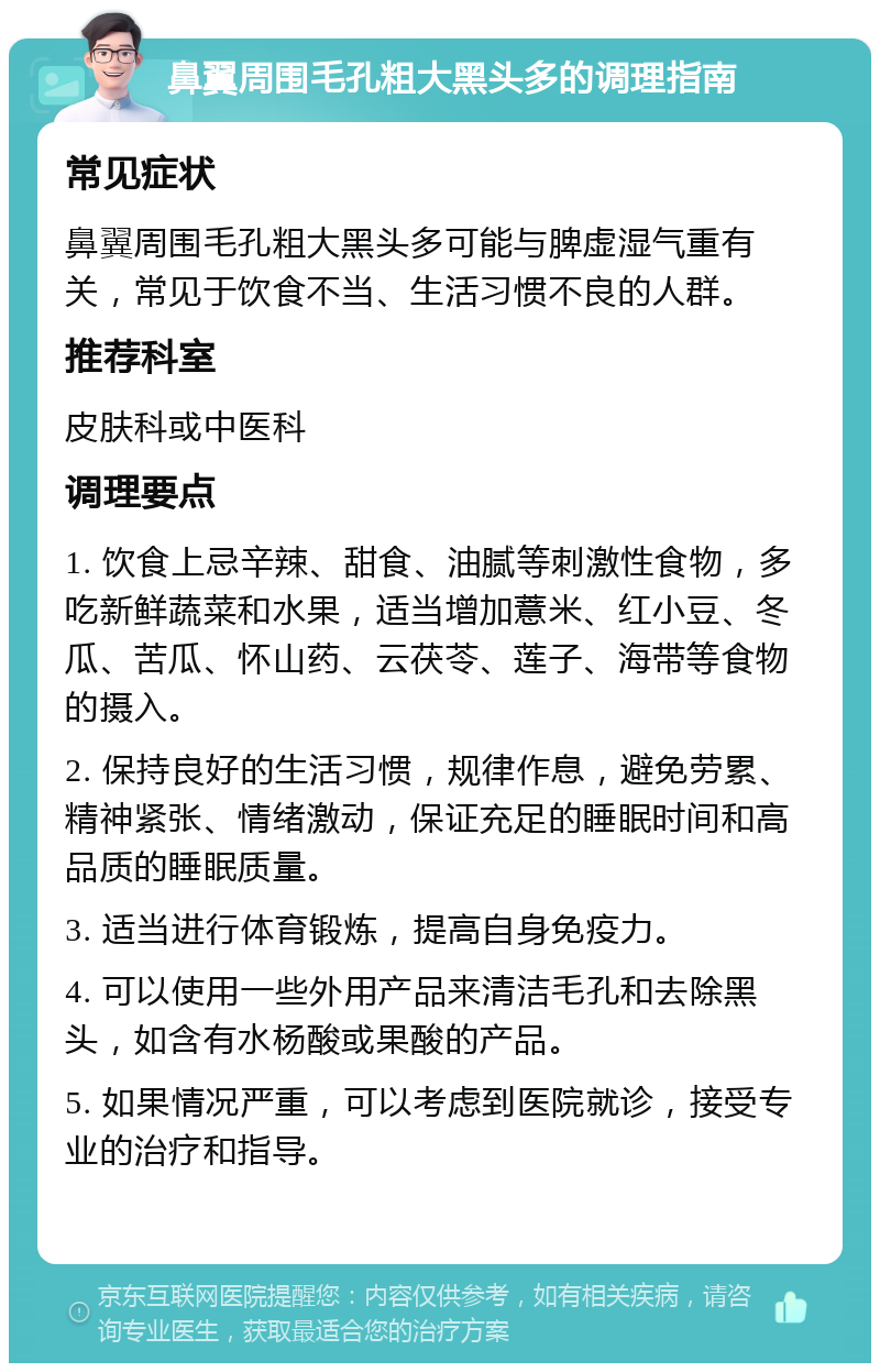 鼻翼周围毛孔粗大黑头多的调理指南 常见症状 鼻翼周围毛孔粗大黑头多可能与脾虚湿气重有关，常见于饮食不当、生活习惯不良的人群。 推荐科室 皮肤科或中医科 调理要点 1. 饮食上忌辛辣、甜食、油腻等刺激性食物，多吃新鲜蔬菜和水果，适当增加薏米、红小豆、冬瓜、苦瓜、怀山药、云茯苓、莲子、海带等食物的摄入。 2. 保持良好的生活习惯，规律作息，避免劳累、精神紧张、情绪激动，保证充足的睡眠时间和高品质的睡眠质量。 3. 适当进行体育锻炼，提高自身免疫力。 4. 可以使用一些外用产品来清洁毛孔和去除黑头，如含有水杨酸或果酸的产品。 5. 如果情况严重，可以考虑到医院就诊，接受专业的治疗和指导。