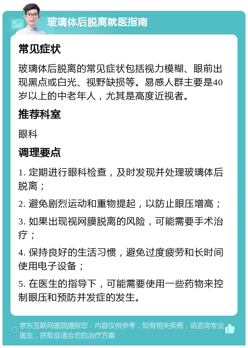 玻璃体后脱离就医指南 常见症状 玻璃体后脱离的常见症状包括视力模糊、眼前出现黑点或白光、视野缺损等。易感人群主要是40岁以上的中老年人，尤其是高度近视者。 推荐科室 眼科 调理要点 1. 定期进行眼科检查，及时发现并处理玻璃体后脱离； 2. 避免剧烈运动和重物提起，以防止眼压增高； 3. 如果出现视网膜脱离的风险，可能需要手术治疗； 4. 保持良好的生活习惯，避免过度疲劳和长时间使用电子设备； 5. 在医生的指导下，可能需要使用一些药物来控制眼压和预防并发症的发生。