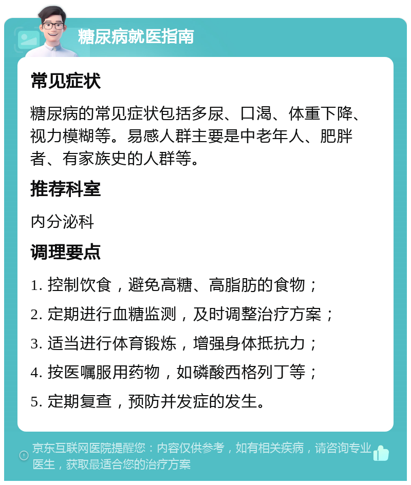 糖尿病就医指南 常见症状 糖尿病的常见症状包括多尿、口渴、体重下降、视力模糊等。易感人群主要是中老年人、肥胖者、有家族史的人群等。 推荐科室 内分泌科 调理要点 1. 控制饮食，避免高糖、高脂肪的食物； 2. 定期进行血糖监测，及时调整治疗方案； 3. 适当进行体育锻炼，增强身体抵抗力； 4. 按医嘱服用药物，如磷酸西格列丁等； 5. 定期复查，预防并发症的发生。