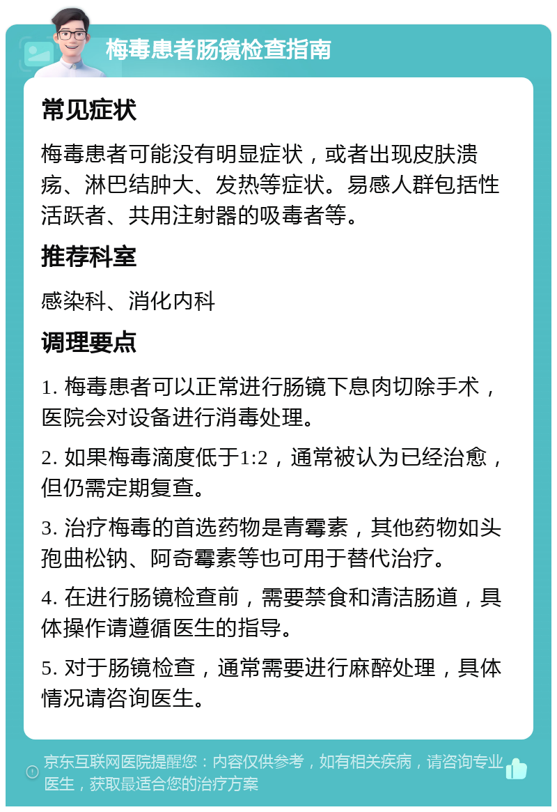 梅毒患者肠镜检查指南 常见症状 梅毒患者可能没有明显症状，或者出现皮肤溃疡、淋巴结肿大、发热等症状。易感人群包括性活跃者、共用注射器的吸毒者等。 推荐科室 感染科、消化内科 调理要点 1. 梅毒患者可以正常进行肠镜下息肉切除手术，医院会对设备进行消毒处理。 2. 如果梅毒滴度低于1:2，通常被认为已经治愈，但仍需定期复查。 3. 治疗梅毒的首选药物是青霉素，其他药物如头孢曲松钠、阿奇霉素等也可用于替代治疗。 4. 在进行肠镜检查前，需要禁食和清洁肠道，具体操作请遵循医生的指导。 5. 对于肠镜检查，通常需要进行麻醉处理，具体情况请咨询医生。