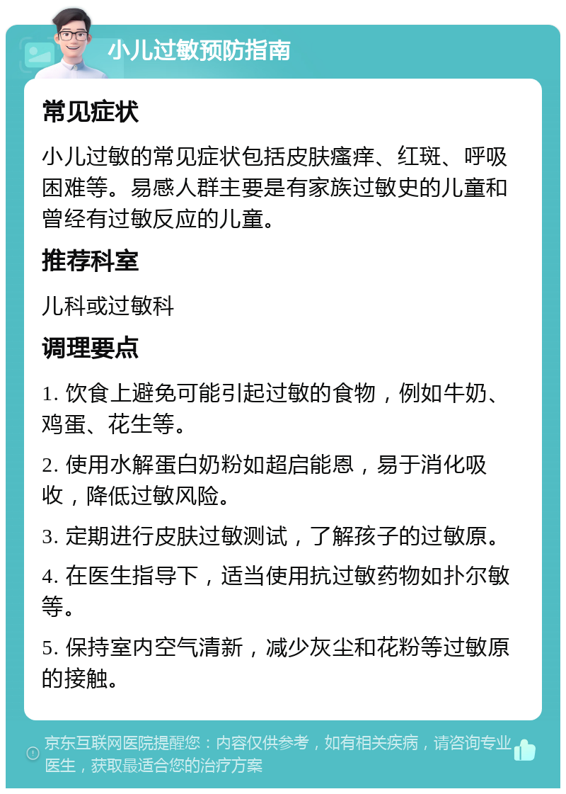 小儿过敏预防指南 常见症状 小儿过敏的常见症状包括皮肤瘙痒、红斑、呼吸困难等。易感人群主要是有家族过敏史的儿童和曾经有过敏反应的儿童。 推荐科室 儿科或过敏科 调理要点 1. 饮食上避免可能引起过敏的食物，例如牛奶、鸡蛋、花生等。 2. 使用水解蛋白奶粉如超启能恩，易于消化吸收，降低过敏风险。 3. 定期进行皮肤过敏测试，了解孩子的过敏原。 4. 在医生指导下，适当使用抗过敏药物如扑尔敏等。 5. 保持室内空气清新，减少灰尘和花粉等过敏原的接触。