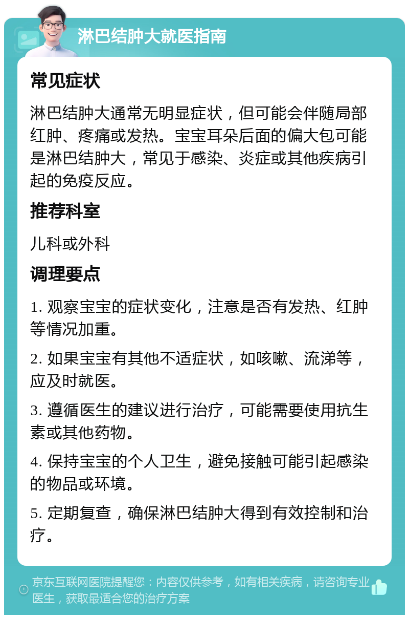 淋巴结肿大就医指南 常见症状 淋巴结肿大通常无明显症状，但可能会伴随局部红肿、疼痛或发热。宝宝耳朵后面的偏大包可能是淋巴结肿大，常见于感染、炎症或其他疾病引起的免疫反应。 推荐科室 儿科或外科 调理要点 1. 观察宝宝的症状变化，注意是否有发热、红肿等情况加重。 2. 如果宝宝有其他不适症状，如咳嗽、流涕等，应及时就医。 3. 遵循医生的建议进行治疗，可能需要使用抗生素或其他药物。 4. 保持宝宝的个人卫生，避免接触可能引起感染的物品或环境。 5. 定期复查，确保淋巴结肿大得到有效控制和治疗。