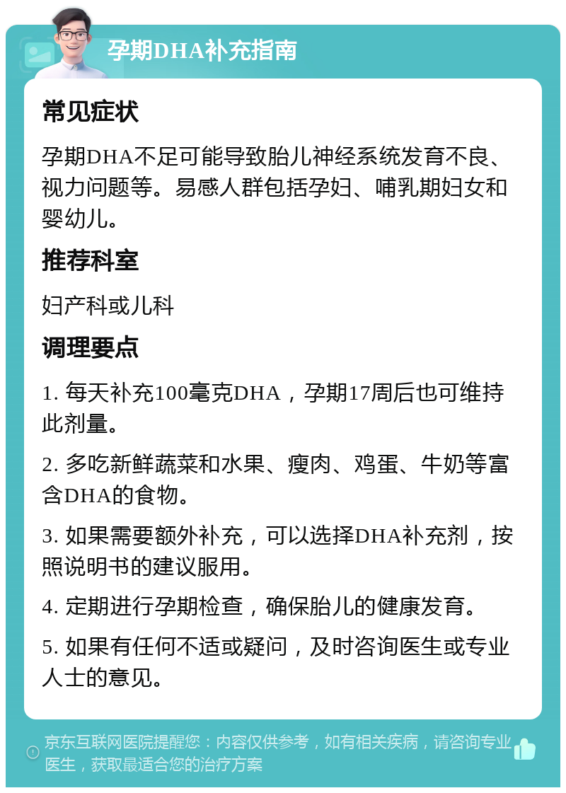 孕期DHA补充指南 常见症状 孕期DHA不足可能导致胎儿神经系统发育不良、视力问题等。易感人群包括孕妇、哺乳期妇女和婴幼儿。 推荐科室 妇产科或儿科 调理要点 1. 每天补充100毫克DHA，孕期17周后也可维持此剂量。 2. 多吃新鲜蔬菜和水果、瘦肉、鸡蛋、牛奶等富含DHA的食物。 3. 如果需要额外补充，可以选择DHA补充剂，按照说明书的建议服用。 4. 定期进行孕期检查，确保胎儿的健康发育。 5. 如果有任何不适或疑问，及时咨询医生或专业人士的意见。