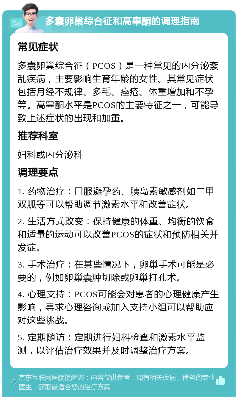 多囊卵巢综合征和高睾酮的调理指南 常见症状 多囊卵巢综合征（PCOS）是一种常见的内分泌紊乱疾病，主要影响生育年龄的女性。其常见症状包括月经不规律、多毛、痤疮、体重增加和不孕等。高睾酮水平是PCOS的主要特征之一，可能导致上述症状的出现和加重。 推荐科室 妇科或内分泌科 调理要点 1. 药物治疗：口服避孕药、胰岛素敏感剂如二甲双胍等可以帮助调节激素水平和改善症状。 2. 生活方式改变：保持健康的体重、均衡的饮食和适量的运动可以改善PCOS的症状和预防相关并发症。 3. 手术治疗：在某些情况下，卵巢手术可能是必要的，例如卵巢囊肿切除或卵巢打孔术。 4. 心理支持：PCOS可能会对患者的心理健康产生影响，寻求心理咨询或加入支持小组可以帮助应对这些挑战。 5. 定期随访：定期进行妇科检查和激素水平监测，以评估治疗效果并及时调整治疗方案。