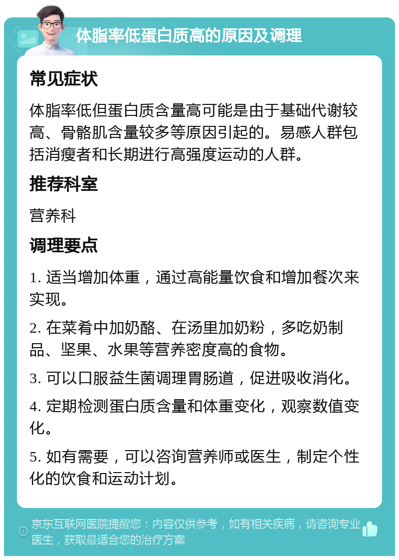 体脂率低蛋白质高的原因及调理 常见症状 体脂率低但蛋白质含量高可能是由于基础代谢较高、骨骼肌含量较多等原因引起的。易感人群包括消瘦者和长期进行高强度运动的人群。 推荐科室 营养科 调理要点 1. 适当增加体重，通过高能量饮食和增加餐次来实现。 2. 在菜肴中加奶酪、在汤里加奶粉，多吃奶制品、坚果、水果等营养密度高的食物。 3. 可以口服益生菌调理胃肠道，促进吸收消化。 4. 定期检测蛋白质含量和体重变化，观察数值变化。 5. 如有需要，可以咨询营养师或医生，制定个性化的饮食和运动计划。