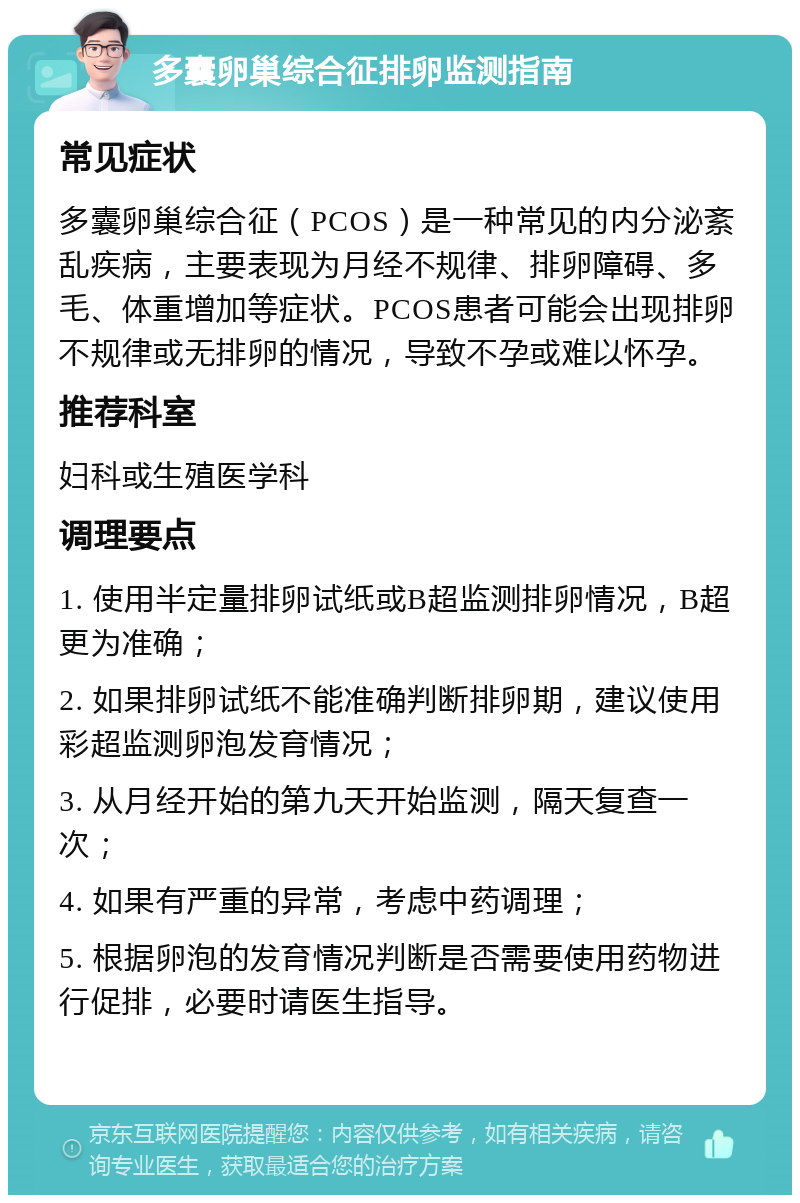 多囊卵巢综合征排卵监测指南 常见症状 多囊卵巢综合征（PCOS）是一种常见的内分泌紊乱疾病，主要表现为月经不规律、排卵障碍、多毛、体重增加等症状。PCOS患者可能会出现排卵不规律或无排卵的情况，导致不孕或难以怀孕。 推荐科室 妇科或生殖医学科 调理要点 1. 使用半定量排卵试纸或B超监测排卵情况，B超更为准确； 2. 如果排卵试纸不能准确判断排卵期，建议使用彩超监测卵泡发育情况； 3. 从月经开始的第九天开始监测，隔天复查一次； 4. 如果有严重的异常，考虑中药调理； 5. 根据卵泡的发育情况判断是否需要使用药物进行促排，必要时请医生指导。