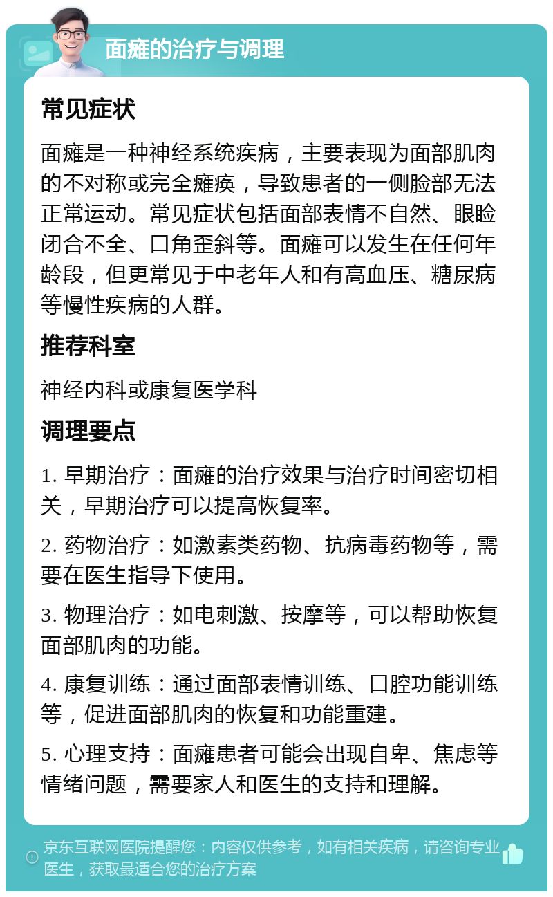 面瘫的治疗与调理 常见症状 面瘫是一种神经系统疾病，主要表现为面部肌肉的不对称或完全瘫痪，导致患者的一侧脸部无法正常运动。常见症状包括面部表情不自然、眼睑闭合不全、口角歪斜等。面瘫可以发生在任何年龄段，但更常见于中老年人和有高血压、糖尿病等慢性疾病的人群。 推荐科室 神经内科或康复医学科 调理要点 1. 早期治疗：面瘫的治疗效果与治疗时间密切相关，早期治疗可以提高恢复率。 2. 药物治疗：如激素类药物、抗病毒药物等，需要在医生指导下使用。 3. 物理治疗：如电刺激、按摩等，可以帮助恢复面部肌肉的功能。 4. 康复训练：通过面部表情训练、口腔功能训练等，促进面部肌肉的恢复和功能重建。 5. 心理支持：面瘫患者可能会出现自卑、焦虑等情绪问题，需要家人和医生的支持和理解。