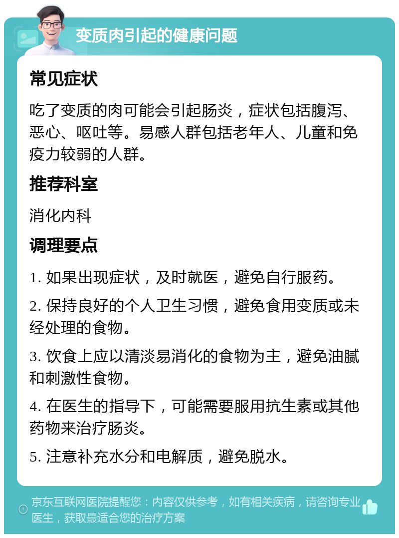 变质肉引起的健康问题 常见症状 吃了变质的肉可能会引起肠炎，症状包括腹泻、恶心、呕吐等。易感人群包括老年人、儿童和免疫力较弱的人群。 推荐科室 消化内科 调理要点 1. 如果出现症状，及时就医，避免自行服药。 2. 保持良好的个人卫生习惯，避免食用变质或未经处理的食物。 3. 饮食上应以清淡易消化的食物为主，避免油腻和刺激性食物。 4. 在医生的指导下，可能需要服用抗生素或其他药物来治疗肠炎。 5. 注意补充水分和电解质，避免脱水。