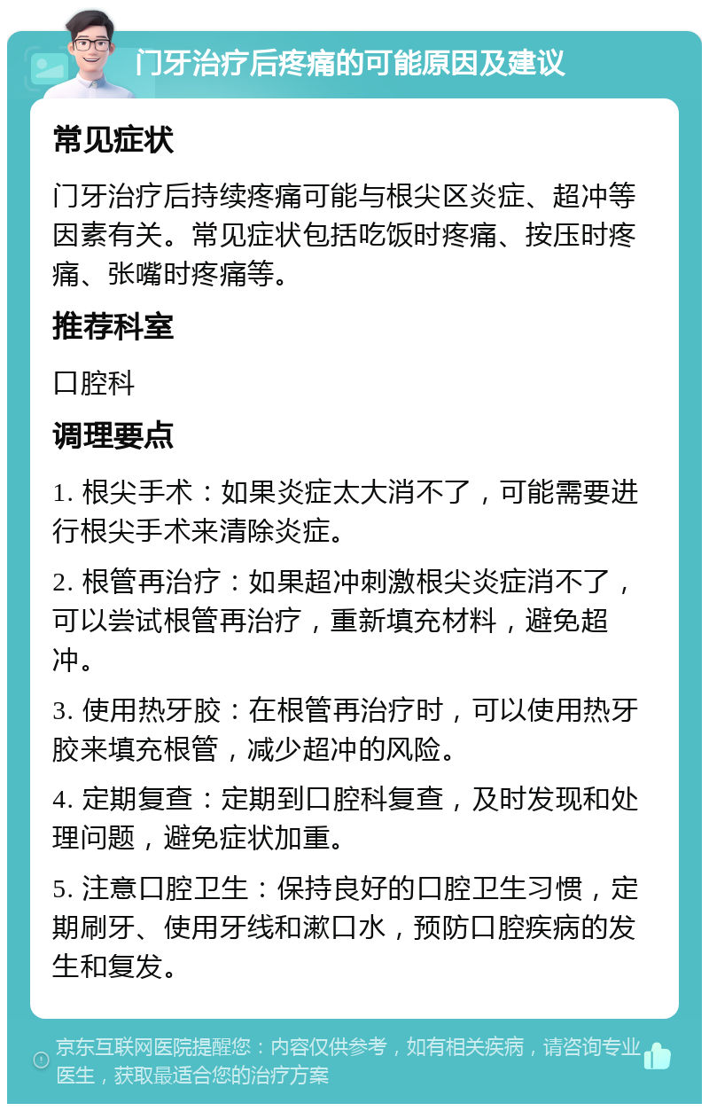 门牙治疗后疼痛的可能原因及建议 常见症状 门牙治疗后持续疼痛可能与根尖区炎症、超冲等因素有关。常见症状包括吃饭时疼痛、按压时疼痛、张嘴时疼痛等。 推荐科室 口腔科 调理要点 1. 根尖手术：如果炎症太大消不了，可能需要进行根尖手术来清除炎症。 2. 根管再治疗：如果超冲刺激根尖炎症消不了，可以尝试根管再治疗，重新填充材料，避免超冲。 3. 使用热牙胶：在根管再治疗时，可以使用热牙胶来填充根管，减少超冲的风险。 4. 定期复查：定期到口腔科复查，及时发现和处理问题，避免症状加重。 5. 注意口腔卫生：保持良好的口腔卫生习惯，定期刷牙、使用牙线和漱口水，预防口腔疾病的发生和复发。