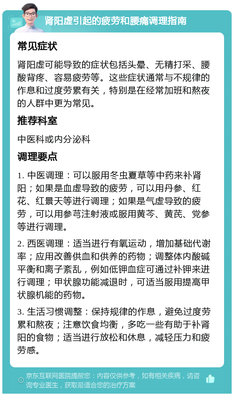 肾阳虚引起的疲劳和腰痛调理指南 常见症状 肾阳虚可能导致的症状包括头晕、无精打采、腰酸背疼、容易疲劳等。这些症状通常与不规律的作息和过度劳累有关，特别是在经常加班和熬夜的人群中更为常见。 推荐科室 中医科或内分泌科 调理要点 1. 中医调理：可以服用冬虫夏草等中药来补肾阳；如果是血虚导致的疲劳，可以用丹参、红花、红景天等进行调理；如果是气虚导致的疲劳，可以用参芎注射液或服用黄芩、黄芪、党参等进行调理。 2. 西医调理：适当进行有氧运动，增加基础代谢率；应用改善供血和供养的药物；调整体内酸碱平衡和离子紊乱，例如低钾血症可通过补钾来进行调理；甲状腺功能减退时，可适当服用提高甲状腺机能的药物。 3. 生活习惯调整：保持规律的作息，避免过度劳累和熬夜；注意饮食均衡，多吃一些有助于补肾阳的食物；适当进行放松和休息，减轻压力和疲劳感。