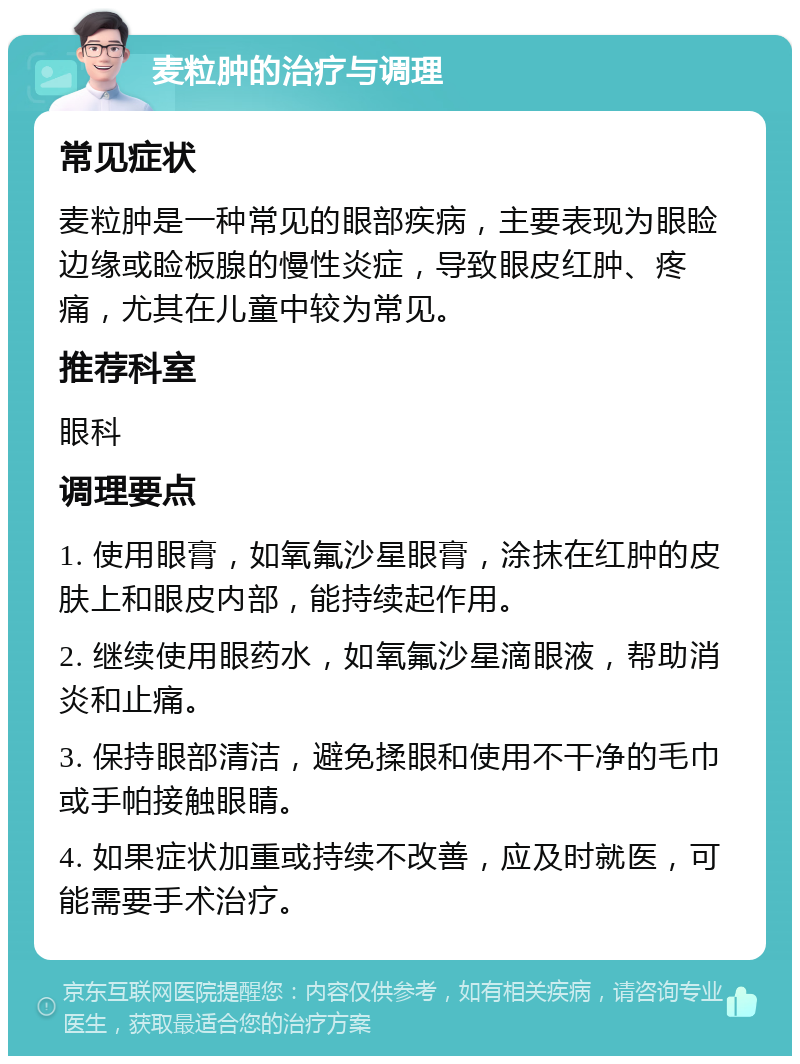 麦粒肿的治疗与调理 常见症状 麦粒肿是一种常见的眼部疾病，主要表现为眼睑边缘或睑板腺的慢性炎症，导致眼皮红肿、疼痛，尤其在儿童中较为常见。 推荐科室 眼科 调理要点 1. 使用眼膏，如氧氟沙星眼膏，涂抹在红肿的皮肤上和眼皮内部，能持续起作用。 2. 继续使用眼药水，如氧氟沙星滴眼液，帮助消炎和止痛。 3. 保持眼部清洁，避免揉眼和使用不干净的毛巾或手帕接触眼睛。 4. 如果症状加重或持续不改善，应及时就医，可能需要手术治疗。