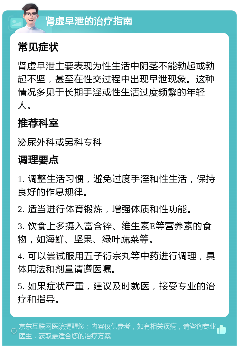 肾虚早泄的治疗指南 常见症状 肾虚早泄主要表现为性生活中阴茎不能勃起或勃起不坚，甚至在性交过程中出现早泄现象。这种情况多见于长期手淫或性生活过度频繁的年轻人。 推荐科室 泌尿外科或男科专科 调理要点 1. 调整生活习惯，避免过度手淫和性生活，保持良好的作息规律。 2. 适当进行体育锻炼，增强体质和性功能。 3. 饮食上多摄入富含锌、维生素E等营养素的食物，如海鲜、坚果、绿叶蔬菜等。 4. 可以尝试服用五子衍宗丸等中药进行调理，具体用法和剂量请遵医嘱。 5. 如果症状严重，建议及时就医，接受专业的治疗和指导。