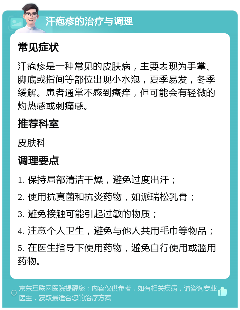 汗疱疹的治疗与调理 常见症状 汗疱疹是一种常见的皮肤病，主要表现为手掌、脚底或指间等部位出现小水泡，夏季易发，冬季缓解。患者通常不感到瘙痒，但可能会有轻微的灼热感或刺痛感。 推荐科室 皮肤科 调理要点 1. 保持局部清洁干燥，避免过度出汗； 2. 使用抗真菌和抗炎药物，如派瑞松乳膏； 3. 避免接触可能引起过敏的物质； 4. 注意个人卫生，避免与他人共用毛巾等物品； 5. 在医生指导下使用药物，避免自行使用或滥用药物。