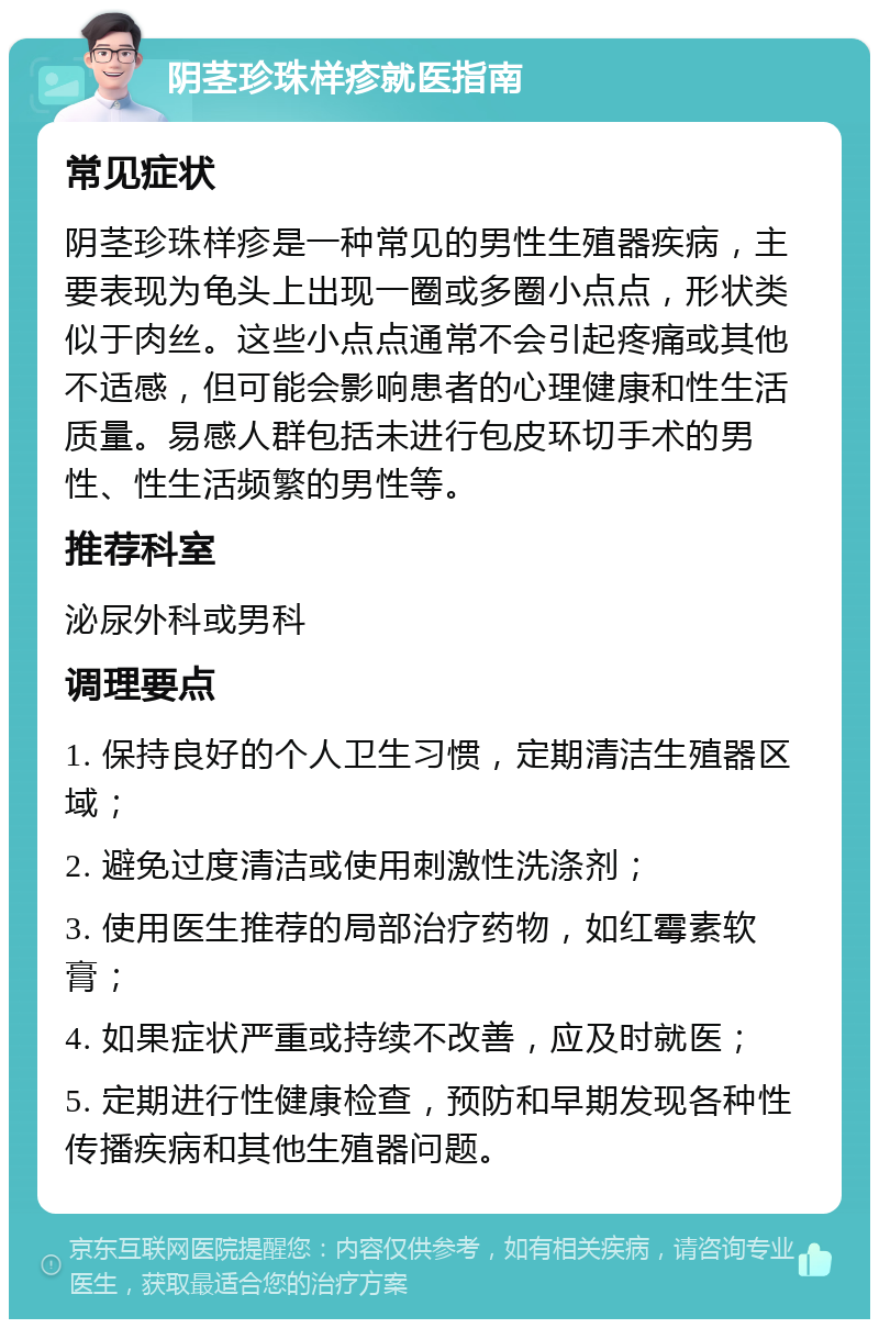 阴茎珍珠样疹就医指南 常见症状 阴茎珍珠样疹是一种常见的男性生殖器疾病，主要表现为龟头上出现一圈或多圈小点点，形状类似于肉丝。这些小点点通常不会引起疼痛或其他不适感，但可能会影响患者的心理健康和性生活质量。易感人群包括未进行包皮环切手术的男性、性生活频繁的男性等。 推荐科室 泌尿外科或男科 调理要点 1. 保持良好的个人卫生习惯，定期清洁生殖器区域； 2. 避免过度清洁或使用刺激性洗涤剂； 3. 使用医生推荐的局部治疗药物，如红霉素软膏； 4. 如果症状严重或持续不改善，应及时就医； 5. 定期进行性健康检查，预防和早期发现各种性传播疾病和其他生殖器问题。