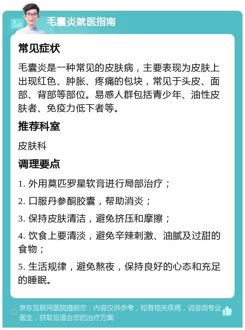 毛囊炎就医指南 常见症状 毛囊炎是一种常见的皮肤病，主要表现为皮肤上出现红色、肿胀、疼痛的包块，常见于头皮、面部、背部等部位。易感人群包括青少年、油性皮肤者、免疫力低下者等。 推荐科室 皮肤科 调理要点 1. 外用莫匹罗星软膏进行局部治疗； 2. 口服丹参酮胶囊，帮助消炎； 3. 保持皮肤清洁，避免挤压和摩擦； 4. 饮食上要清淡，避免辛辣刺激、油腻及过甜的食物； 5. 生活规律，避免熬夜，保持良好的心态和充足的睡眠。