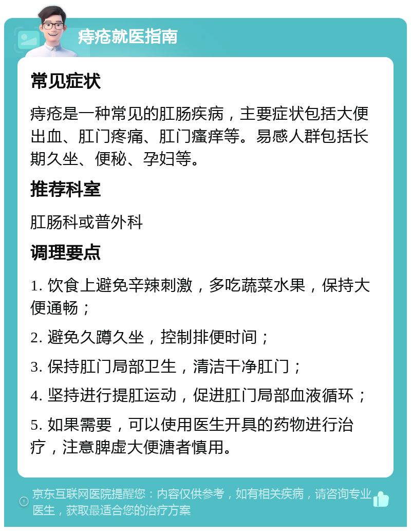 痔疮就医指南 常见症状 痔疮是一种常见的肛肠疾病，主要症状包括大便出血、肛门疼痛、肛门瘙痒等。易感人群包括长期久坐、便秘、孕妇等。 推荐科室 肛肠科或普外科 调理要点 1. 饮食上避免辛辣刺激，多吃蔬菜水果，保持大便通畅； 2. 避免久蹲久坐，控制排便时间； 3. 保持肛门局部卫生，清洁干净肛门； 4. 坚持进行提肛运动，促进肛门局部血液循环； 5. 如果需要，可以使用医生开具的药物进行治疗，注意脾虚大便溏者慎用。