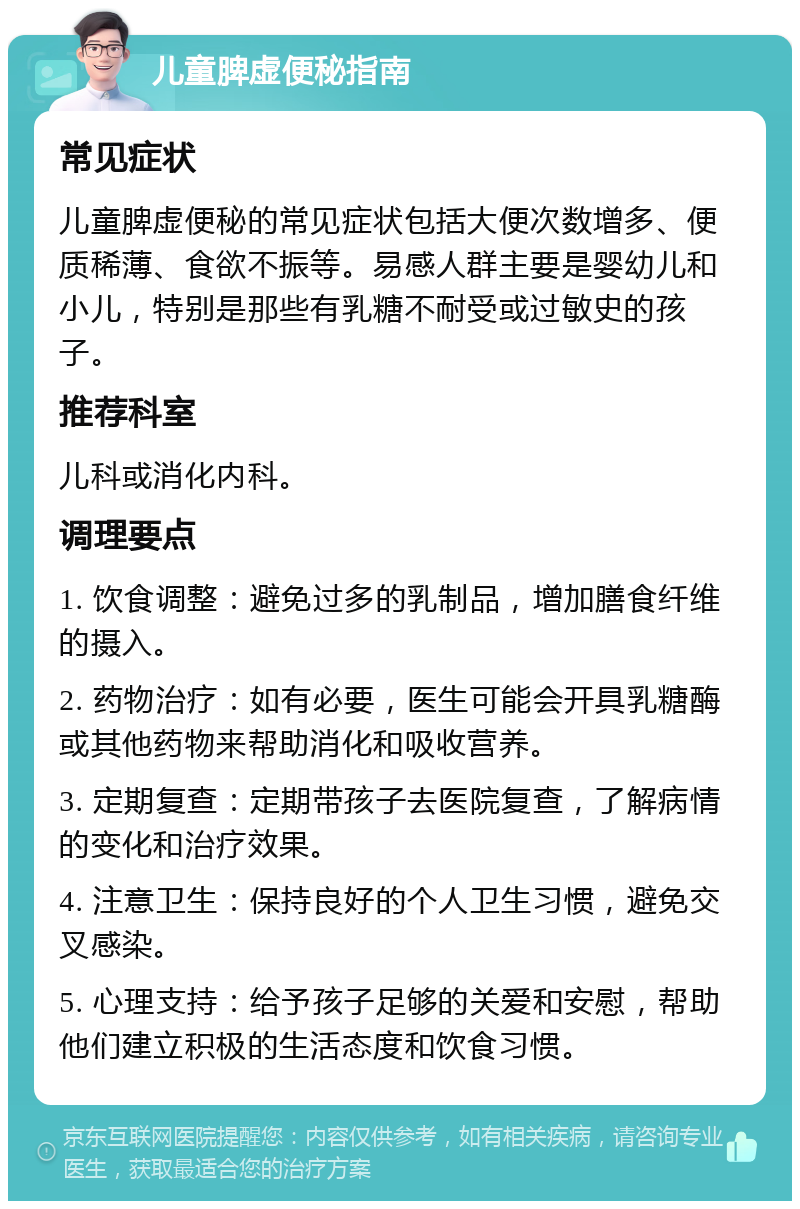 儿童脾虚便秘指南 常见症状 儿童脾虚便秘的常见症状包括大便次数增多、便质稀薄、食欲不振等。易感人群主要是婴幼儿和小儿，特别是那些有乳糖不耐受或过敏史的孩子。 推荐科室 儿科或消化内科。 调理要点 1. 饮食调整：避免过多的乳制品，增加膳食纤维的摄入。 2. 药物治疗：如有必要，医生可能会开具乳糖酶或其他药物来帮助消化和吸收营养。 3. 定期复查：定期带孩子去医院复查，了解病情的变化和治疗效果。 4. 注意卫生：保持良好的个人卫生习惯，避免交叉感染。 5. 心理支持：给予孩子足够的关爱和安慰，帮助他们建立积极的生活态度和饮食习惯。