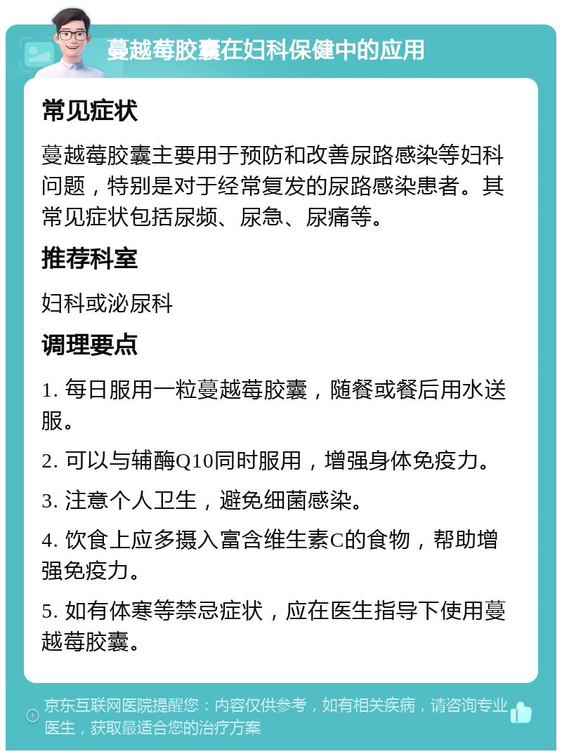 蔓越莓胶囊在妇科保健中的应用 常见症状 蔓越莓胶囊主要用于预防和改善尿路感染等妇科问题，特别是对于经常复发的尿路感染患者。其常见症状包括尿频、尿急、尿痛等。 推荐科室 妇科或泌尿科 调理要点 1. 每日服用一粒蔓越莓胶囊，随餐或餐后用水送服。 2. 可以与辅酶Q10同时服用，增强身体免疫力。 3. 注意个人卫生，避免细菌感染。 4. 饮食上应多摄入富含维生素C的食物，帮助增强免疫力。 5. 如有体寒等禁忌症状，应在医生指导下使用蔓越莓胶囊。