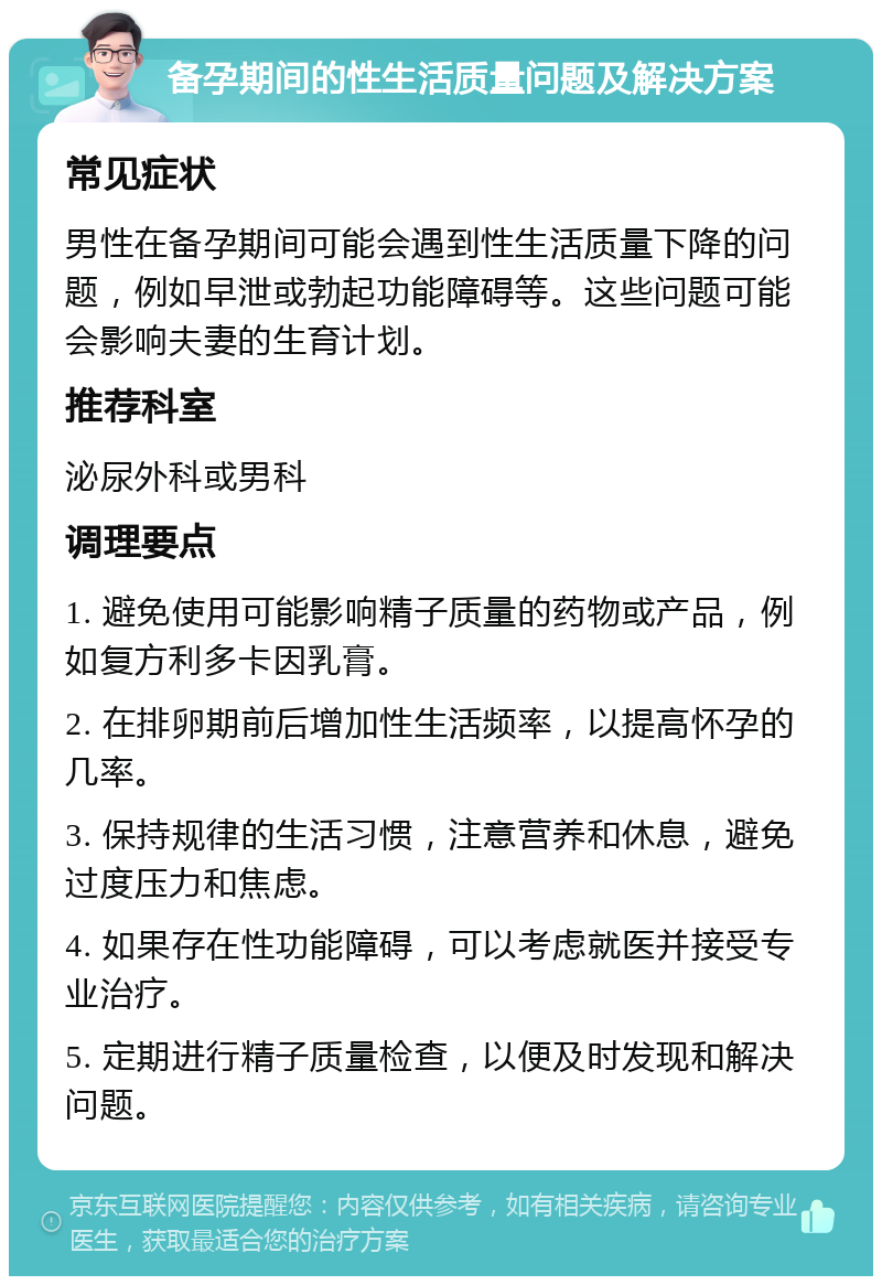 备孕期间的性生活质量问题及解决方案 常见症状 男性在备孕期间可能会遇到性生活质量下降的问题，例如早泄或勃起功能障碍等。这些问题可能会影响夫妻的生育计划。 推荐科室 泌尿外科或男科 调理要点 1. 避免使用可能影响精子质量的药物或产品，例如复方利多卡因乳膏。 2. 在排卵期前后增加性生活频率，以提高怀孕的几率。 3. 保持规律的生活习惯，注意营养和休息，避免过度压力和焦虑。 4. 如果存在性功能障碍，可以考虑就医并接受专业治疗。 5. 定期进行精子质量检查，以便及时发现和解决问题。