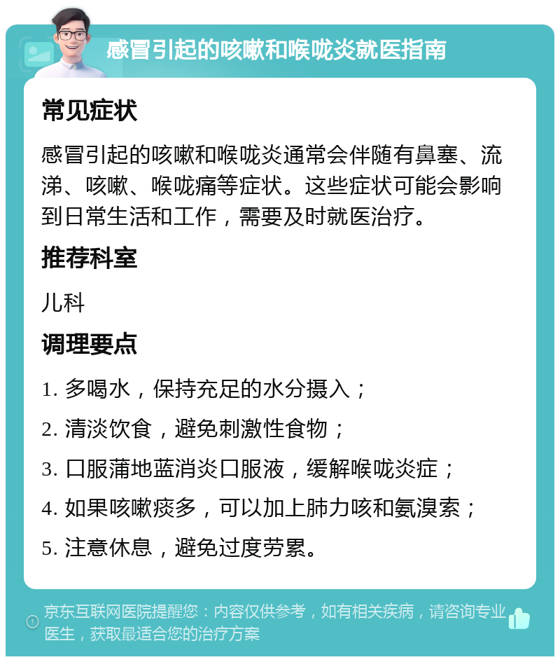 感冒引起的咳嗽和喉咙炎就医指南 常见症状 感冒引起的咳嗽和喉咙炎通常会伴随有鼻塞、流涕、咳嗽、喉咙痛等症状。这些症状可能会影响到日常生活和工作，需要及时就医治疗。 推荐科室 儿科 调理要点 1. 多喝水，保持充足的水分摄入； 2. 清淡饮食，避免刺激性食物； 3. 口服蒲地蓝消炎口服液，缓解喉咙炎症； 4. 如果咳嗽痰多，可以加上肺力咳和氨溴索； 5. 注意休息，避免过度劳累。