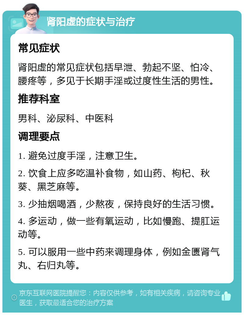 肾阳虚的症状与治疗 常见症状 肾阳虚的常见症状包括早泄、勃起不坚、怕冷、腰疼等，多见于长期手淫或过度性生活的男性。 推荐科室 男科、泌尿科、中医科 调理要点 1. 避免过度手淫，注意卫生。 2. 饮食上应多吃温补食物，如山药、枸杞、秋葵、黑芝麻等。 3. 少抽烟喝酒，少熬夜，保持良好的生活习惯。 4. 多运动，做一些有氧运动，比如慢跑、提肛运动等。 5. 可以服用一些中药来调理身体，例如金匮肾气丸、右归丸等。