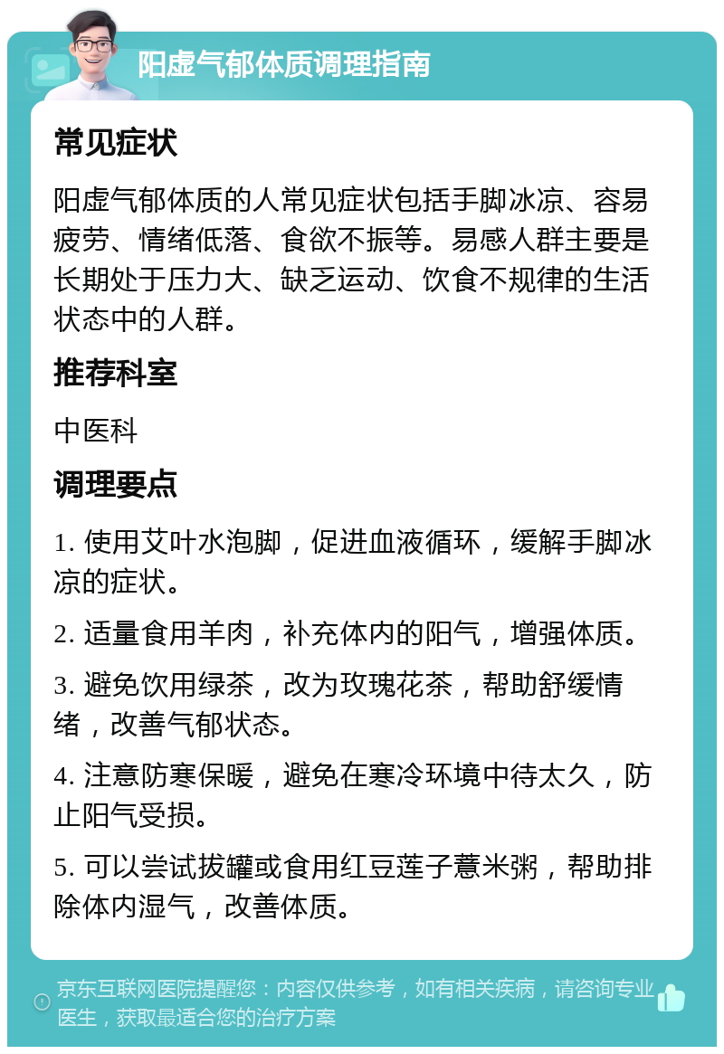 阳虚气郁体质调理指南 常见症状 阳虚气郁体质的人常见症状包括手脚冰凉、容易疲劳、情绪低落、食欲不振等。易感人群主要是长期处于压力大、缺乏运动、饮食不规律的生活状态中的人群。 推荐科室 中医科 调理要点 1. 使用艾叶水泡脚，促进血液循环，缓解手脚冰凉的症状。 2. 适量食用羊肉，补充体内的阳气，增强体质。 3. 避免饮用绿茶，改为玫瑰花茶，帮助舒缓情绪，改善气郁状态。 4. 注意防寒保暖，避免在寒冷环境中待太久，防止阳气受损。 5. 可以尝试拔罐或食用红豆莲子薏米粥，帮助排除体内湿气，改善体质。