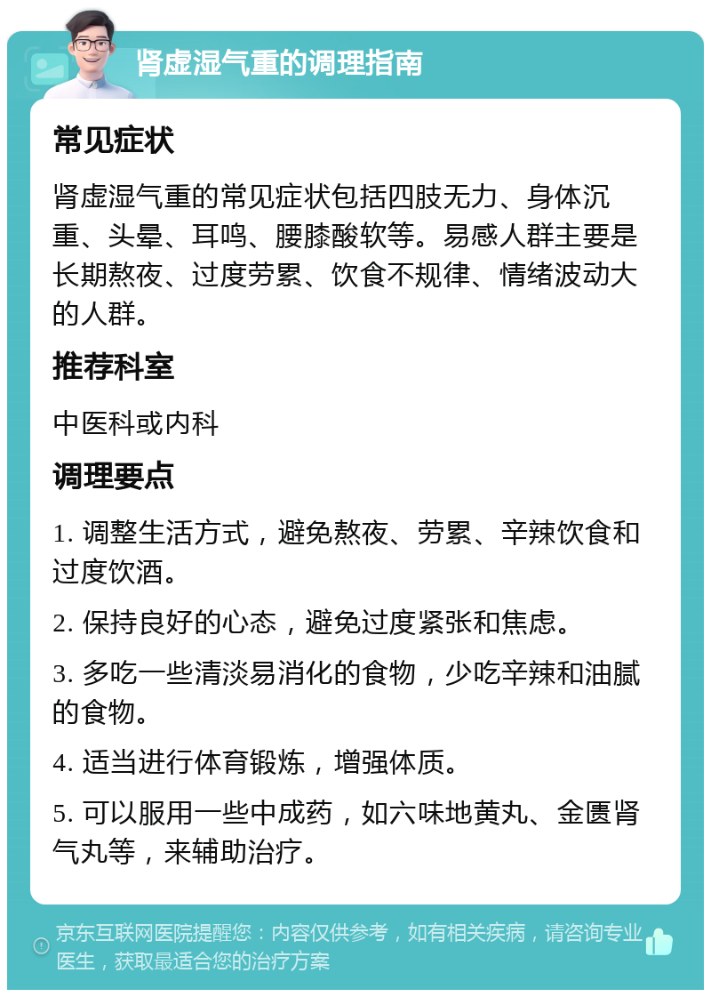 肾虚湿气重的调理指南 常见症状 肾虚湿气重的常见症状包括四肢无力、身体沉重、头晕、耳鸣、腰膝酸软等。易感人群主要是长期熬夜、过度劳累、饮食不规律、情绪波动大的人群。 推荐科室 中医科或内科 调理要点 1. 调整生活方式，避免熬夜、劳累、辛辣饮食和过度饮酒。 2. 保持良好的心态，避免过度紧张和焦虑。 3. 多吃一些清淡易消化的食物，少吃辛辣和油腻的食物。 4. 适当进行体育锻炼，增强体质。 5. 可以服用一些中成药，如六味地黄丸、金匮肾气丸等，来辅助治疗。