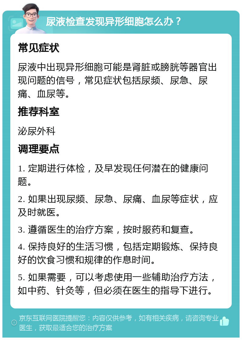 尿液检查发现异形细胞怎么办？ 常见症状 尿液中出现异形细胞可能是肾脏或膀胱等器官出现问题的信号，常见症状包括尿频、尿急、尿痛、血尿等。 推荐科室 泌尿外科 调理要点 1. 定期进行体检，及早发现任何潜在的健康问题。 2. 如果出现尿频、尿急、尿痛、血尿等症状，应及时就医。 3. 遵循医生的治疗方案，按时服药和复查。 4. 保持良好的生活习惯，包括定期锻炼、保持良好的饮食习惯和规律的作息时间。 5. 如果需要，可以考虑使用一些辅助治疗方法，如中药、针灸等，但必须在医生的指导下进行。