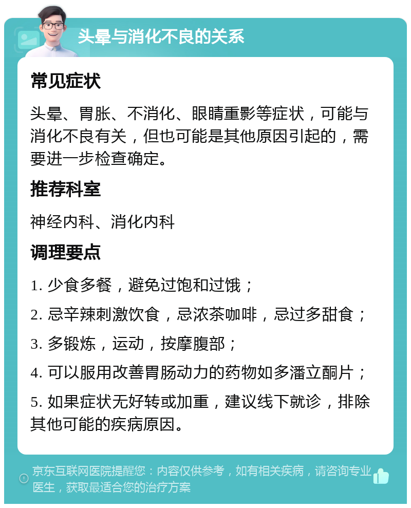 头晕与消化不良的关系 常见症状 头晕、胃胀、不消化、眼睛重影等症状，可能与消化不良有关，但也可能是其他原因引起的，需要进一步检查确定。 推荐科室 神经内科、消化内科 调理要点 1. 少食多餐，避免过饱和过饿； 2. 忌辛辣刺激饮食，忌浓茶咖啡，忌过多甜食； 3. 多锻炼，运动，按摩腹部； 4. 可以服用改善胃肠动力的药物如多潘立酮片； 5. 如果症状无好转或加重，建议线下就诊，排除其他可能的疾病原因。