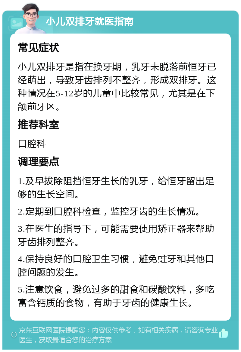 小儿双排牙就医指南 常见症状 小儿双排牙是指在换牙期，乳牙未脱落前恒牙已经萌出，导致牙齿排列不整齐，形成双排牙。这种情况在5-12岁的儿童中比较常见，尤其是在下颌前牙区。 推荐科室 口腔科 调理要点 1.及早拔除阻挡恒牙生长的乳牙，给恒牙留出足够的生长空间。 2.定期到口腔科检查，监控牙齿的生长情况。 3.在医生的指导下，可能需要使用矫正器来帮助牙齿排列整齐。 4.保持良好的口腔卫生习惯，避免蛀牙和其他口腔问题的发生。 5.注意饮食，避免过多的甜食和碳酸饮料，多吃富含钙质的食物，有助于牙齿的健康生长。