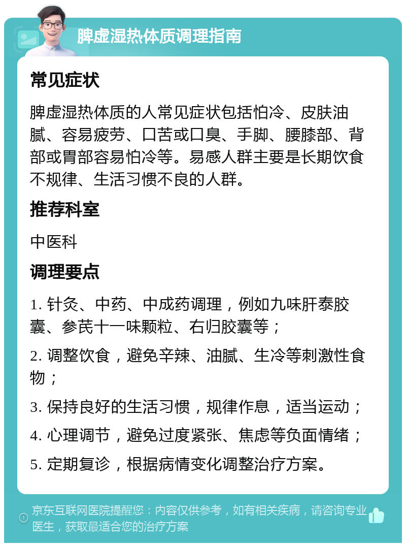 脾虚湿热体质调理指南 常见症状 脾虚湿热体质的人常见症状包括怕冷、皮肤油腻、容易疲劳、口苦或口臭、手脚、腰膝部、背部或胃部容易怕冷等。易感人群主要是长期饮食不规律、生活习惯不良的人群。 推荐科室 中医科 调理要点 1. 针灸、中药、中成药调理，例如九味肝泰胶囊、参芪十一味颗粒、右归胶囊等； 2. 调整饮食，避免辛辣、油腻、生冷等刺激性食物； 3. 保持良好的生活习惯，规律作息，适当运动； 4. 心理调节，避免过度紧张、焦虑等负面情绪； 5. 定期复诊，根据病情变化调整治疗方案。