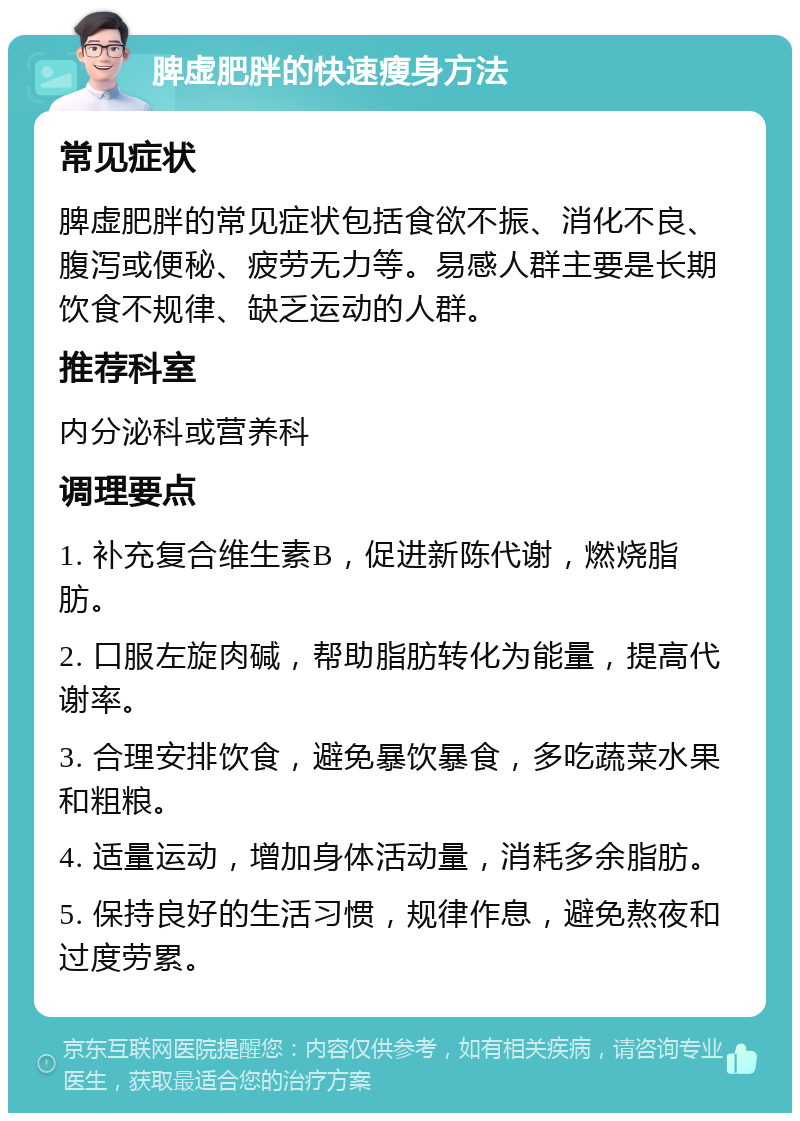 脾虚肥胖的快速瘦身方法 常见症状 脾虚肥胖的常见症状包括食欲不振、消化不良、腹泻或便秘、疲劳无力等。易感人群主要是长期饮食不规律、缺乏运动的人群。 推荐科室 内分泌科或营养科 调理要点 1. 补充复合维生素B，促进新陈代谢，燃烧脂肪。 2. 口服左旋肉碱，帮助脂肪转化为能量，提高代谢率。 3. 合理安排饮食，避免暴饮暴食，多吃蔬菜水果和粗粮。 4. 适量运动，增加身体活动量，消耗多余脂肪。 5. 保持良好的生活习惯，规律作息，避免熬夜和过度劳累。