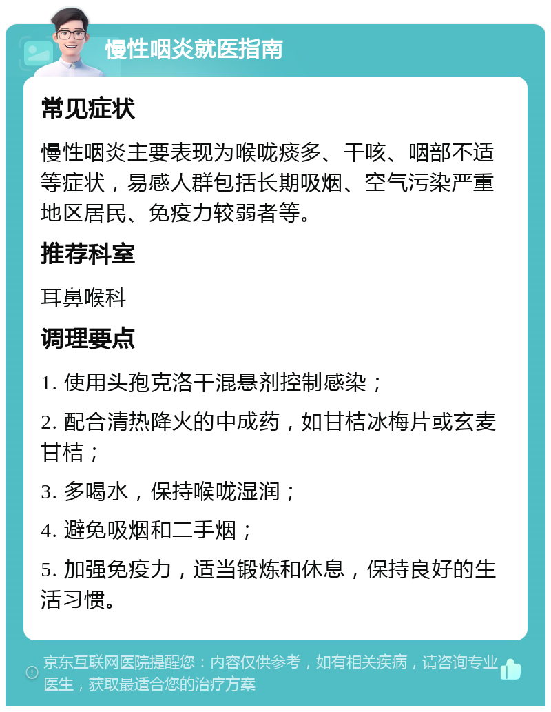 慢性咽炎就医指南 常见症状 慢性咽炎主要表现为喉咙痰多、干咳、咽部不适等症状，易感人群包括长期吸烟、空气污染严重地区居民、免疫力较弱者等。 推荐科室 耳鼻喉科 调理要点 1. 使用头孢克洛干混悬剂控制感染； 2. 配合清热降火的中成药，如甘桔冰梅片或玄麦甘桔； 3. 多喝水，保持喉咙湿润； 4. 避免吸烟和二手烟； 5. 加强免疫力，适当锻炼和休息，保持良好的生活习惯。