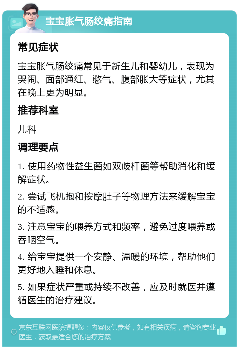 宝宝胀气肠绞痛指南 常见症状 宝宝胀气肠绞痛常见于新生儿和婴幼儿，表现为哭闹、面部通红、憋气、腹部胀大等症状，尤其在晚上更为明显。 推荐科室 儿科 调理要点 1. 使用药物性益生菌如双歧杆菌等帮助消化和缓解症状。 2. 尝试飞机抱和按摩肚子等物理方法来缓解宝宝的不适感。 3. 注意宝宝的喂养方式和频率，避免过度喂养或吞咽空气。 4. 给宝宝提供一个安静、温暖的环境，帮助他们更好地入睡和休息。 5. 如果症状严重或持续不改善，应及时就医并遵循医生的治疗建议。