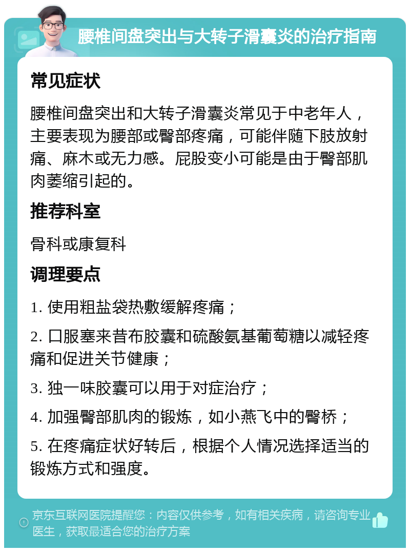 腰椎间盘突出与大转子滑囊炎的治疗指南 常见症状 腰椎间盘突出和大转子滑囊炎常见于中老年人，主要表现为腰部或臀部疼痛，可能伴随下肢放射痛、麻木或无力感。屁股变小可能是由于臀部肌肉萎缩引起的。 推荐科室 骨科或康复科 调理要点 1. 使用粗盐袋热敷缓解疼痛； 2. 口服塞来昔布胶囊和硫酸氨基葡萄糖以减轻疼痛和促进关节健康； 3. 独一味胶囊可以用于对症治疗； 4. 加强臀部肌肉的锻炼，如小燕飞中的臀桥； 5. 在疼痛症状好转后，根据个人情况选择适当的锻炼方式和强度。