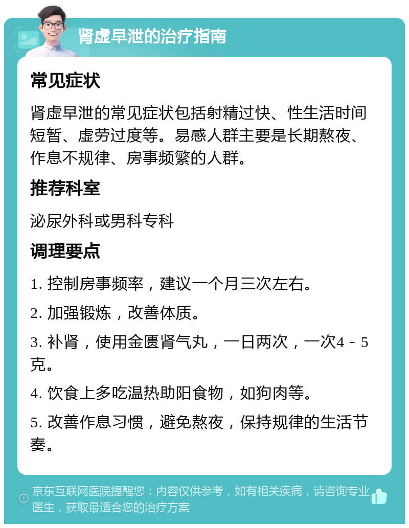 肾虚早泄的治疗指南 常见症状 肾虚早泄的常见症状包括射精过快、性生活时间短暂、虚劳过度等。易感人群主要是长期熬夜、作息不规律、房事频繁的人群。 推荐科室 泌尿外科或男科专科 调理要点 1. 控制房事频率，建议一个月三次左右。 2. 加强锻炼，改善体质。 3. 补肾，使用金匮肾气丸，一日两次，一次4－5克。 4. 饮食上多吃温热助阳食物，如狗肉等。 5. 改善作息习惯，避免熬夜，保持规律的生活节奏。