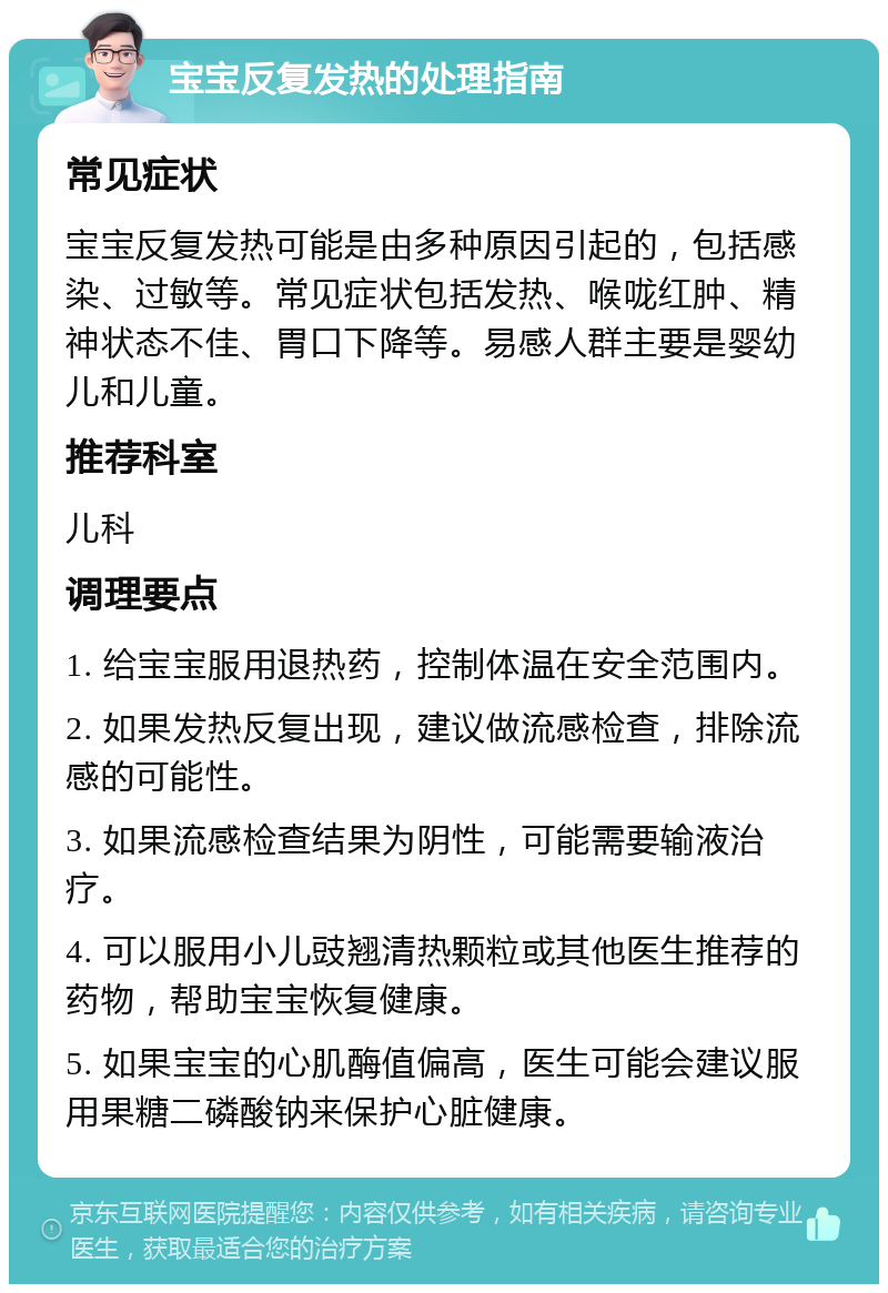 宝宝反复发热的处理指南 常见症状 宝宝反复发热可能是由多种原因引起的，包括感染、过敏等。常见症状包括发热、喉咙红肿、精神状态不佳、胃口下降等。易感人群主要是婴幼儿和儿童。 推荐科室 儿科 调理要点 1. 给宝宝服用退热药，控制体温在安全范围内。 2. 如果发热反复出现，建议做流感检查，排除流感的可能性。 3. 如果流感检查结果为阴性，可能需要输液治疗。 4. 可以服用小儿豉翘清热颗粒或其他医生推荐的药物，帮助宝宝恢复健康。 5. 如果宝宝的心肌酶值偏高，医生可能会建议服用果糖二磷酸钠来保护心脏健康。