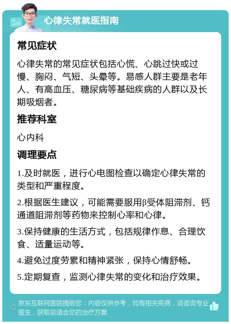 心律失常就医指南 常见症状 心律失常的常见症状包括心慌、心跳过快或过慢、胸闷、气短、头晕等。易感人群主要是老年人、有高血压、糖尿病等基础疾病的人群以及长期吸烟者。 推荐科室 心内科 调理要点 1.及时就医，进行心电图检查以确定心律失常的类型和严重程度。 2.根据医生建议，可能需要服用β受体阻滞剂、钙通道阻滞剂等药物来控制心率和心律。 3.保持健康的生活方式，包括规律作息、合理饮食、适量运动等。 4.避免过度劳累和精神紧张，保持心情舒畅。 5.定期复查，监测心律失常的变化和治疗效果。