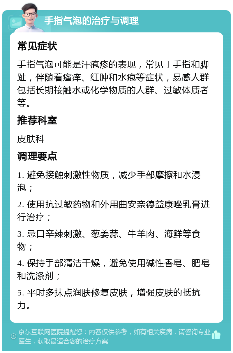 手指气泡的治疗与调理 常见症状 手指气泡可能是汗疱疹的表现，常见于手指和脚趾，伴随着瘙痒、红肿和水疱等症状，易感人群包括长期接触水或化学物质的人群、过敏体质者等。 推荐科室 皮肤科 调理要点 1. 避免接触刺激性物质，减少手部摩擦和水浸泡； 2. 使用抗过敏药物和外用曲安奈德益康唑乳膏进行治疗； 3. 忌口辛辣刺激、葱姜蒜、牛羊肉、海鲜等食物； 4. 保持手部清洁干燥，避免使用碱性香皂、肥皂和洗涤剂； 5. 平时多抹点润肤修复皮肤，增强皮肤的抵抗力。