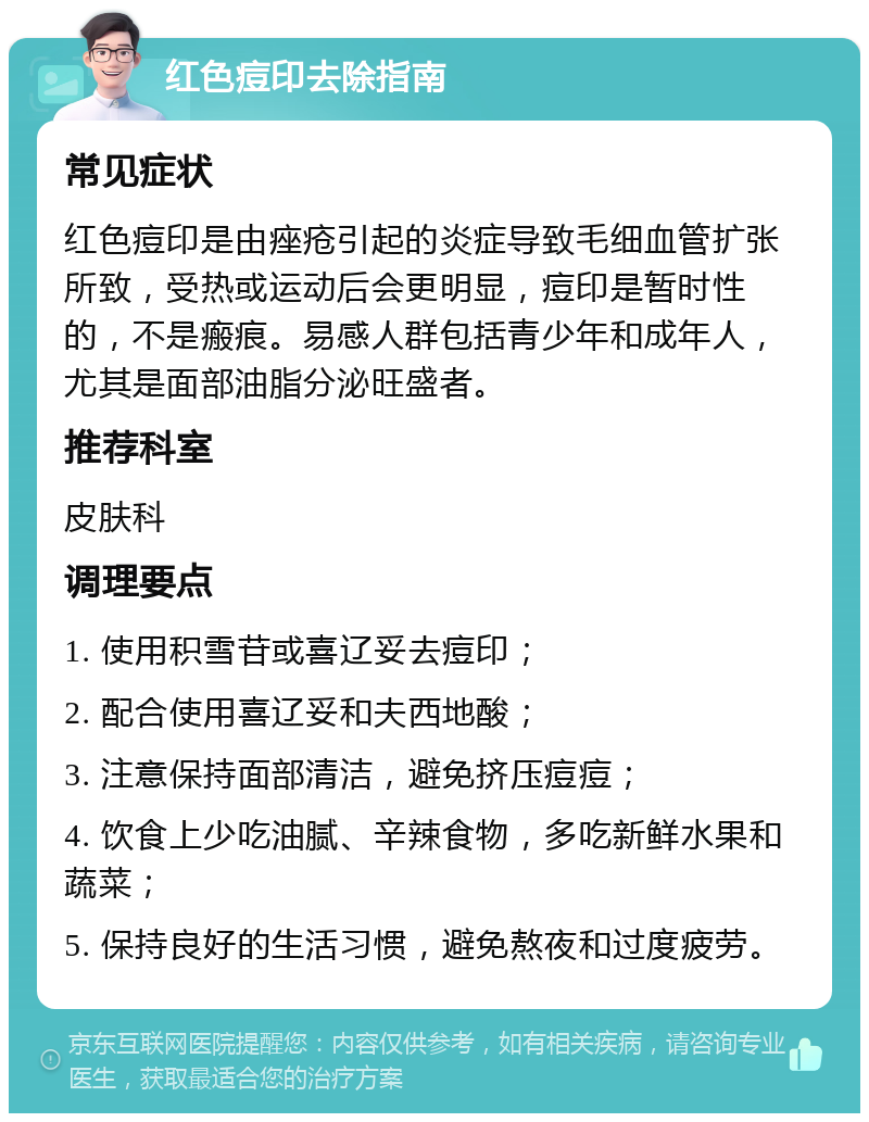 红色痘印去除指南 常见症状 红色痘印是由痤疮引起的炎症导致毛细血管扩张所致，受热或运动后会更明显，痘印是暂时性的，不是瘢痕。易感人群包括青少年和成年人，尤其是面部油脂分泌旺盛者。 推荐科室 皮肤科 调理要点 1. 使用积雪苷或喜辽妥去痘印； 2. 配合使用喜辽妥和夫西地酸； 3. 注意保持面部清洁，避免挤压痘痘； 4. 饮食上少吃油腻、辛辣食物，多吃新鲜水果和蔬菜； 5. 保持良好的生活习惯，避免熬夜和过度疲劳。