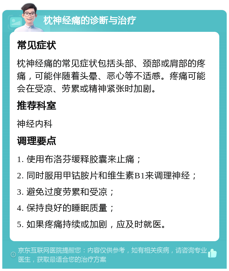 枕神经痛的诊断与治疗 常见症状 枕神经痛的常见症状包括头部、颈部或肩部的疼痛，可能伴随着头晕、恶心等不适感。疼痛可能会在受凉、劳累或精神紧张时加剧。 推荐科室 神经内科 调理要点 1. 使用布洛芬缓释胶囊来止痛； 2. 同时服用甲钴胺片和维生素B1来调理神经； 3. 避免过度劳累和受凉； 4. 保持良好的睡眠质量； 5. 如果疼痛持续或加剧，应及时就医。