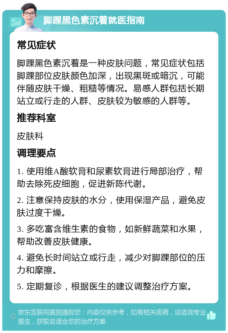 脚踝黑色素沉着就医指南 常见症状 脚踝黑色素沉着是一种皮肤问题，常见症状包括脚踝部位皮肤颜色加深，出现黑斑或暗沉，可能伴随皮肤干燥、粗糙等情况。易感人群包括长期站立或行走的人群、皮肤较为敏感的人群等。 推荐科室 皮肤科 调理要点 1. 使用维A酸软膏和尿素软膏进行局部治疗，帮助去除死皮细胞，促进新陈代谢。 2. 注意保持皮肤的水分，使用保湿产品，避免皮肤过度干燥。 3. 多吃富含维生素的食物，如新鲜蔬菜和水果，帮助改善皮肤健康。 4. 避免长时间站立或行走，减少对脚踝部位的压力和摩擦。 5. 定期复诊，根据医生的建议调整治疗方案。