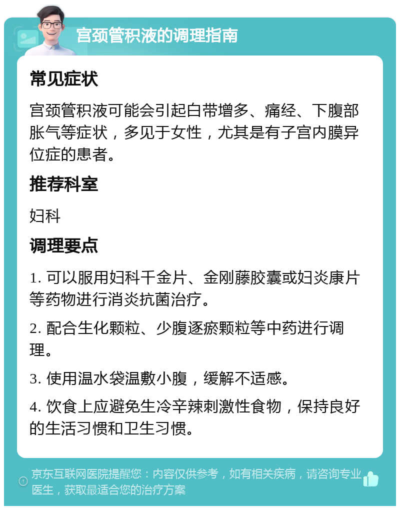 宫颈管积液的调理指南 常见症状 宫颈管积液可能会引起白带增多、痛经、下腹部胀气等症状，多见于女性，尤其是有子宫内膜异位症的患者。 推荐科室 妇科 调理要点 1. 可以服用妇科千金片、金刚藤胶囊或妇炎康片等药物进行消炎抗菌治疗。 2. 配合生化颗粒、少腹逐瘀颗粒等中药进行调理。 3. 使用温水袋温敷小腹，缓解不适感。 4. 饮食上应避免生冷辛辣刺激性食物，保持良好的生活习惯和卫生习惯。