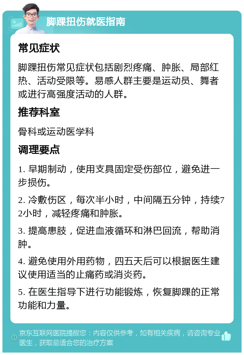 脚踝扭伤就医指南 常见症状 脚踝扭伤常见症状包括剧烈疼痛、肿胀、局部红热、活动受限等。易感人群主要是运动员、舞者或进行高强度活动的人群。 推荐科室 骨科或运动医学科 调理要点 1. 早期制动，使用支具固定受伤部位，避免进一步损伤。 2. 冷敷伤区，每次半小时，中间隔五分钟，持续72小时，减轻疼痛和肿胀。 3. 提高患肢，促进血液循环和淋巴回流，帮助消肿。 4. 避免使用外用药物，四五天后可以根据医生建议使用适当的止痛药或消炎药。 5. 在医生指导下进行功能锻炼，恢复脚踝的正常功能和力量。