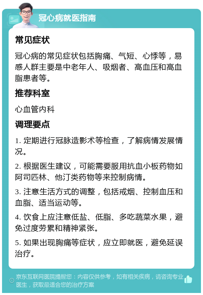 冠心病就医指南 常见症状 冠心病的常见症状包括胸痛、气短、心悸等，易感人群主要是中老年人、吸烟者、高血压和高血脂患者等。 推荐科室 心血管内科 调理要点 1. 定期进行冠脉造影术等检查，了解病情发展情况。 2. 根据医生建议，可能需要服用抗血小板药物如阿司匹林、他汀类药物等来控制病情。 3. 注意生活方式的调整，包括戒烟、控制血压和血脂、适当运动等。 4. 饮食上应注意低盐、低脂、多吃蔬菜水果，避免过度劳累和精神紧张。 5. 如果出现胸痛等症状，应立即就医，避免延误治疗。