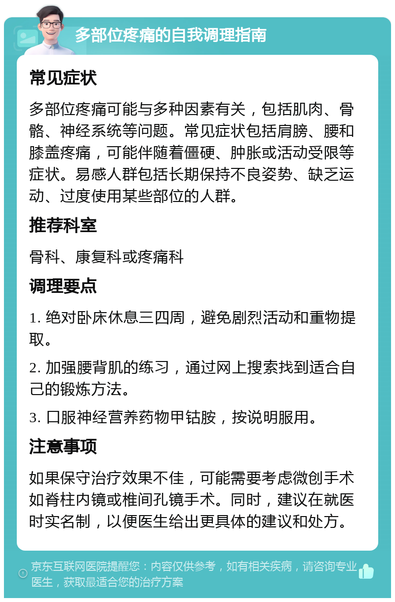 多部位疼痛的自我调理指南 常见症状 多部位疼痛可能与多种因素有关，包括肌肉、骨骼、神经系统等问题。常见症状包括肩膀、腰和膝盖疼痛，可能伴随着僵硬、肿胀或活动受限等症状。易感人群包括长期保持不良姿势、缺乏运动、过度使用某些部位的人群。 推荐科室 骨科、康复科或疼痛科 调理要点 1. 绝对卧床休息三四周，避免剧烈活动和重物提取。 2. 加强腰背肌的练习，通过网上搜索找到适合自己的锻炼方法。 3. 口服神经营养药物甲钴胺，按说明服用。 注意事项 如果保守治疗效果不佳，可能需要考虑微创手术如脊柱内镜或椎间孔镜手术。同时，建议在就医时实名制，以便医生给出更具体的建议和处方。