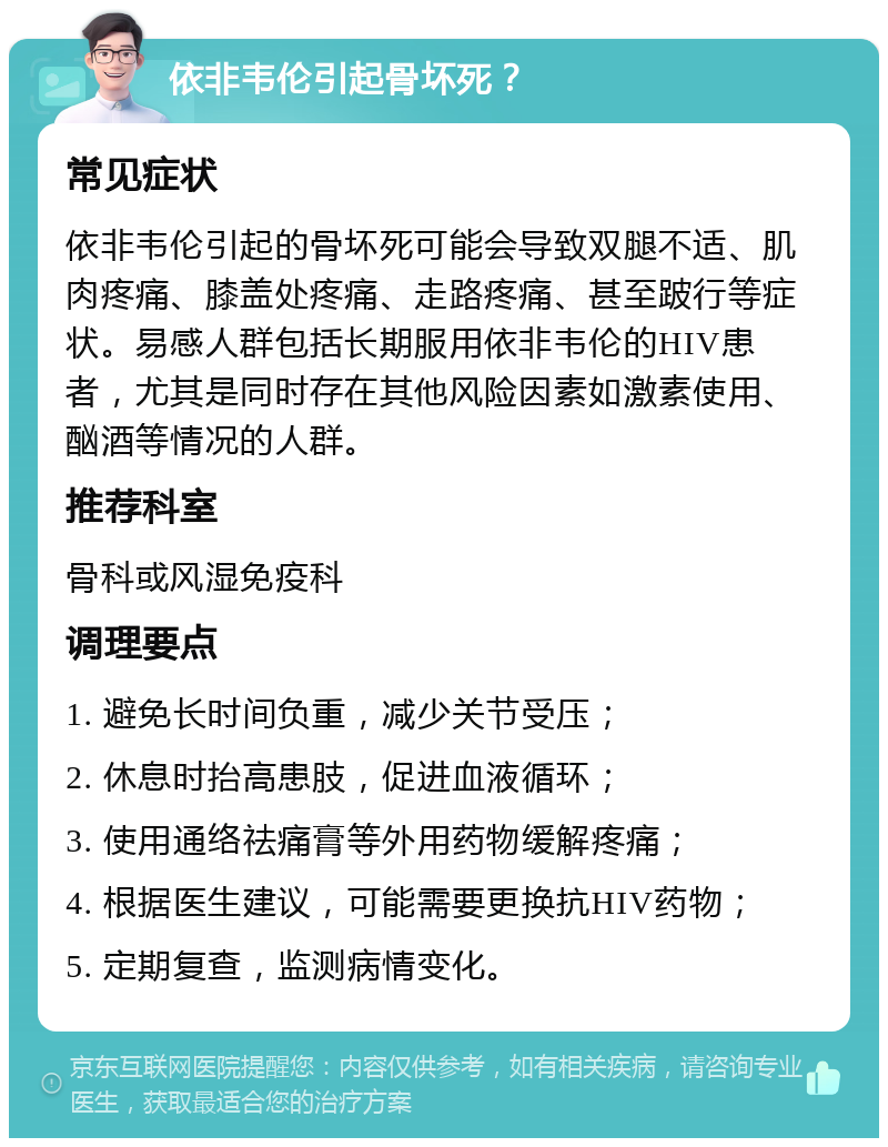 依非韦伦引起骨坏死？ 常见症状 依非韦伦引起的骨坏死可能会导致双腿不适、肌肉疼痛、膝盖处疼痛、走路疼痛、甚至跛行等症状。易感人群包括长期服用依非韦伦的HIV患者，尤其是同时存在其他风险因素如激素使用、酗酒等情况的人群。 推荐科室 骨科或风湿免疫科 调理要点 1. 避免长时间负重，减少关节受压； 2. 休息时抬高患肢，促进血液循环； 3. 使用通络祛痛膏等外用药物缓解疼痛； 4. 根据医生建议，可能需要更换抗HIV药物； 5. 定期复查，监测病情变化。