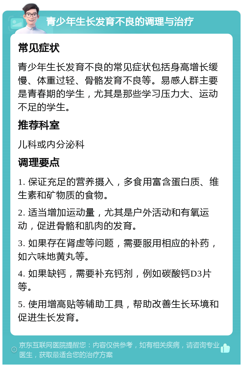 青少年生长发育不良的调理与治疗 常见症状 青少年生长发育不良的常见症状包括身高增长缓慢、体重过轻、骨骼发育不良等。易感人群主要是青春期的学生，尤其是那些学习压力大、运动不足的学生。 推荐科室 儿科或内分泌科 调理要点 1. 保证充足的营养摄入，多食用富含蛋白质、维生素和矿物质的食物。 2. 适当增加运动量，尤其是户外活动和有氧运动，促进骨骼和肌肉的发育。 3. 如果存在肾虚等问题，需要服用相应的补药，如六味地黄丸等。 4. 如果缺钙，需要补充钙剂，例如碳酸钙D3片等。 5. 使用增高贴等辅助工具，帮助改善生长环境和促进生长发育。